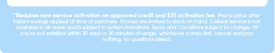 *Requires new service activation on approved credit and $35 activation fee. Phone price after instant savings applied at time of purchase. Cellular service is not available in all areas and is subject to system limitations. Phones are limited to stock on hand. Terms and Conditions subject to change. †If you're not satisfied within 30 days or 30 minutes of usage, whichever comes first, cancel and pay nothing, no questions asked.