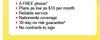 - A Complimentary phone*- Plans as low as $10 per month- Reliable service- Nationwide coverage- 30-day no risk guarantee†- No contracts to sign