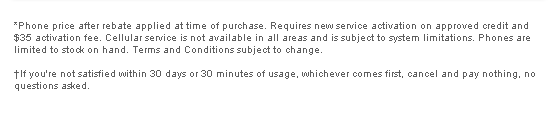 *Phone price after rebate applied at time of purchase. Requires new service activation on approved credit and $35 activation fee. Cellular service is not available in all areas and is subject to system limitations. Phones are limited to stock on hand. Terms and Conditions subject to change. †If you're not satisfied within 30 days or 30 minutes of usage, whichever comes first, cancel and pay nothing, no questions asked.