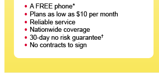 - A Complimentary phone*- Plans as low as $10 per month- Reliable service- Nationwide coverage- 30-day no risk guarantee†- No contracts to sign