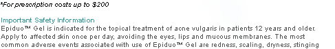 *For prescription costs up to $200 Important Safety Information Epiduo™ Gel is indicated for the topical treatment of acne vulgaris in patients 12 years and older. Apply to affected skin once per day, avoiding the eyes, lips and mucous membranes. The most common adverse events associated with use of Epiduo™ Gel are redness, scaling, dryness, stinging and burning.