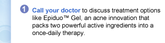 1: Call your doctor to discuss treatment options like Epiduo™ Gel, an acne innovation that packs two powerful active ingredients into a once-daily therapy.
