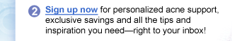 2: Sign up now for personalized acne support, exclusive savings and all the tips and inspiration you need—right to your inbox!
