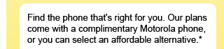 Find the phone that's right for you. Our plans come with a complimentary Motorola phone, or you can select an affordable alternative.*