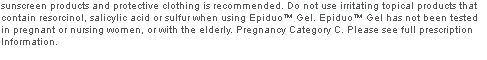 Do not use irritating topical products that contain resorcinol, salicylic acid or sulfur when using Epiduo™ Gel. Epiduo™ Gel has not been tested in pregnant or nursing women, or with the elderly. Pregnancy Category C. Please see full prescription Information.
