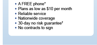 - A Complimentary phone* - Plans as low as $10 per month - Reliable service - Nationwide coverage - 30-day no risk guarantee† - No contracts to sign