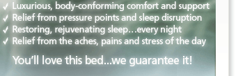 - Luxurious, body-conforming comfort and support - Relief from pressure points and sleep disruption - Restoring, rejuvenating sleep... every night - Relief from the aches, pains and stress of the day :: You'll love this bed...we guarantee it!